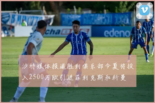 沙特媒体报道胜利俱乐部今夏将投入2500万欧引进菲利克斯和科曼