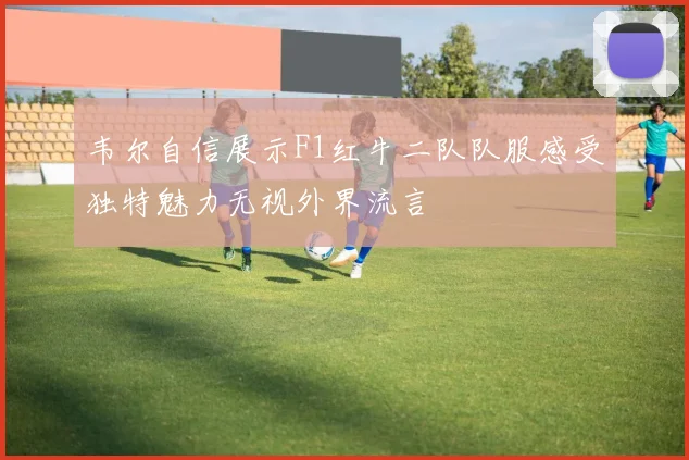 韦尔自信展示F1红牛二队队服感受独特魅力无视外界流言