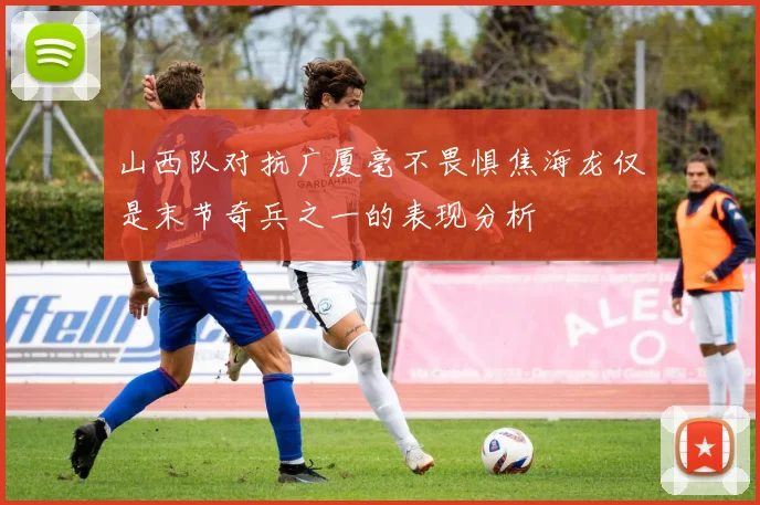 山西队对抗广厦毫不畏惧焦海龙仅是末节奇兵之一的表现分析