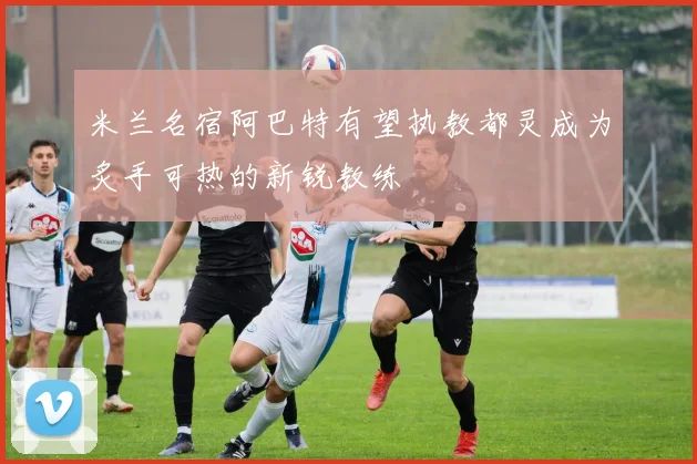 米兰名宿阿巴特有望执教都灵成为炙手可热的新锐教练