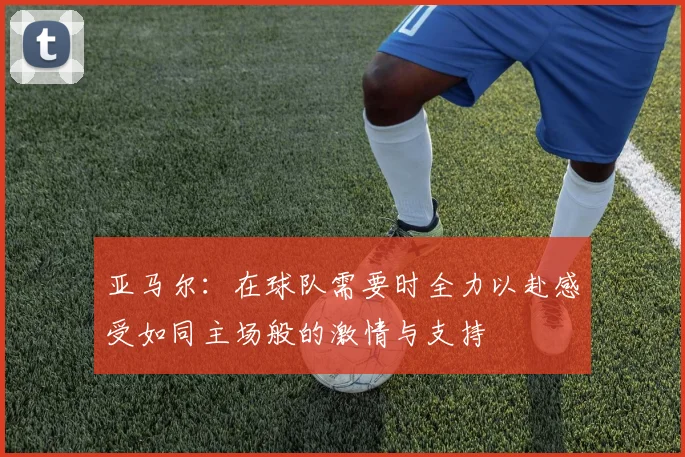 亚马尔：在球队需要时全力以赴感受如同主场般的激情与支持
