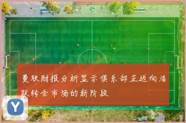 曼联财报分析显示俱乐部正迈向活跃转会市场的新阶段
