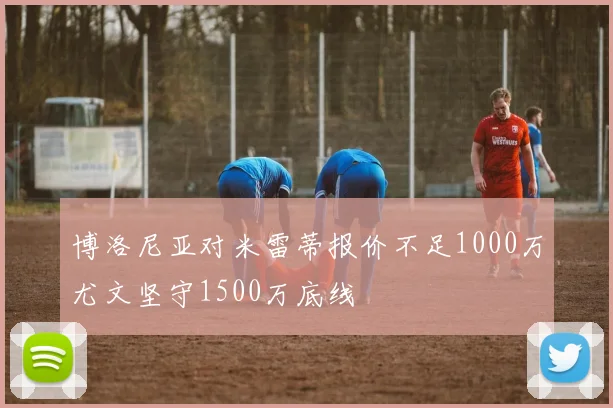 博洛尼亚对米雷蒂报价不足1000万尤文坚守1500万底线