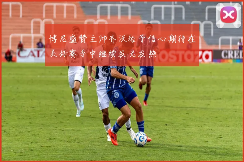 博尼盛赞主帅齐沃给予信心期待在美好赛季中继续发光发热