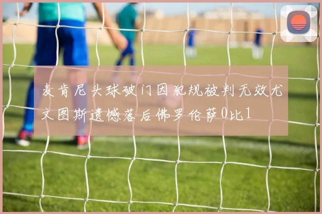 麦肯尼头球破门因犯规被判无效尤文图斯遗憾落后佛罗伦萨0比1
