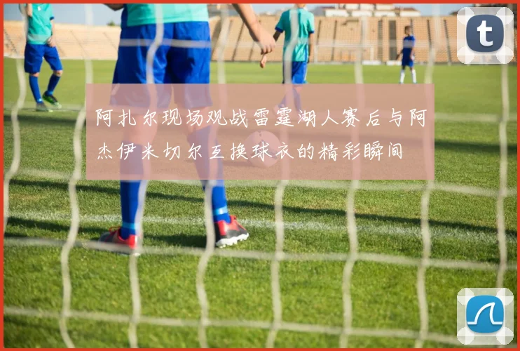 阿扎尔现场观战雷霆湖人赛后与阿杰伊米切尔互换球衣的精彩瞬间