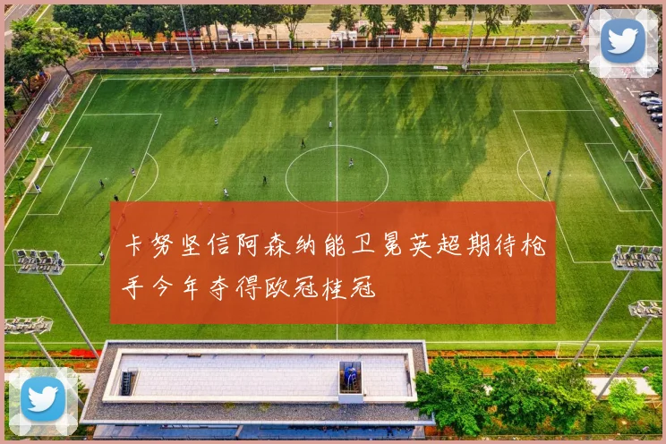 卡努坚信阿森纳能卫冕英超期待枪手今年夺得欧冠桂冠