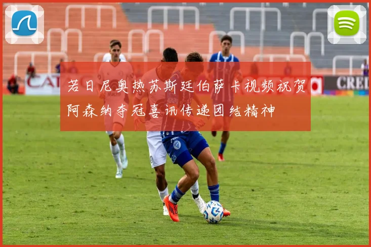 若日尼奥热苏斯廷伯萨卡视频祝贺阿森纳夺冠喜讯传递团结精神