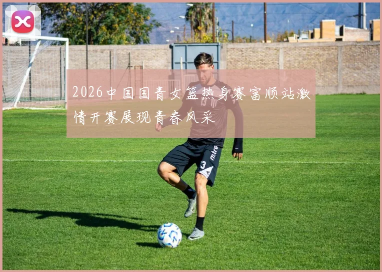 2026中国国青女篮热身赛富顺站激情开赛展现青春风采