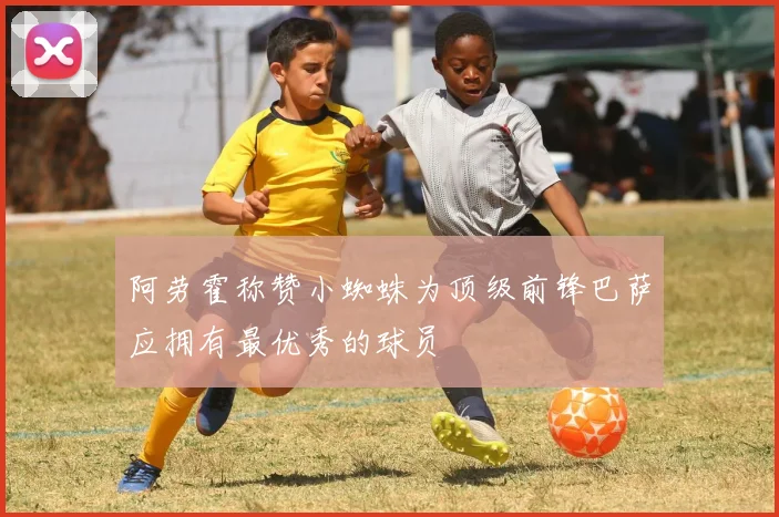 阿劳霍称赞小蜘蛛为顶级前锋巴萨应拥有最优秀的球员