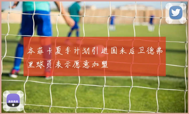 本菲卡夏季计划引进国米后卫德弗里球员表示愿意加盟