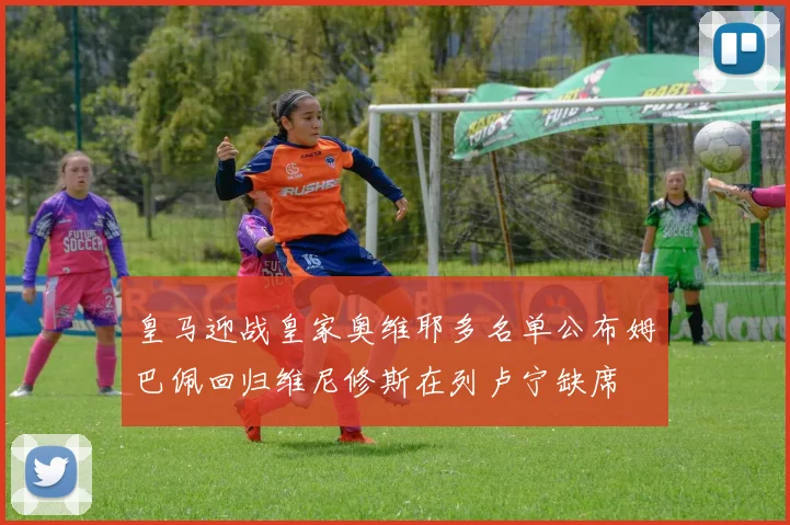 皇马迎战皇家奥维耶多名单公布姆巴佩回归维尼修斯在列卢宁缺席